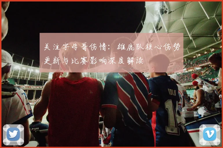 关注字母哥伤情：雄鹿队核心伤势更新与比赛影响深度解读
