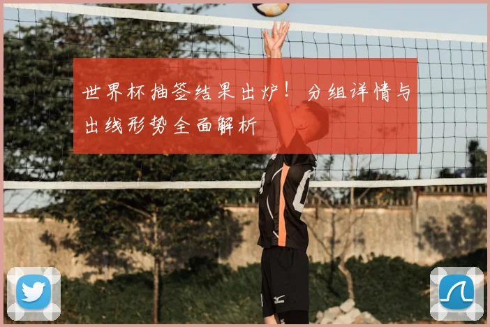 世界杯抽签结果出炉！分组详情与出线形势全面解析