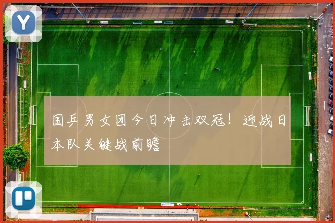 国乒男女团今日冲击双冠！迎战日本队关键战前瞻