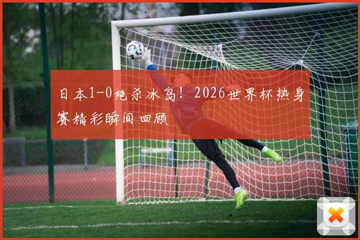 日本1-0绝杀冰岛!2026世界杯热身赛精彩瞬间回顾
