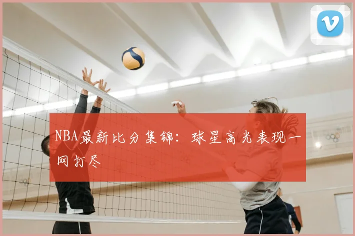 NBA最新比分集锦：球星高光表现一网打尽