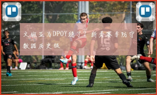 文班亚马DPOY稳了？新秀赛季防守数据历史级