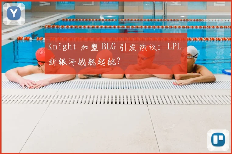 Knight 加盟 BLG 引发热议：LPL 新银河战舰起航？