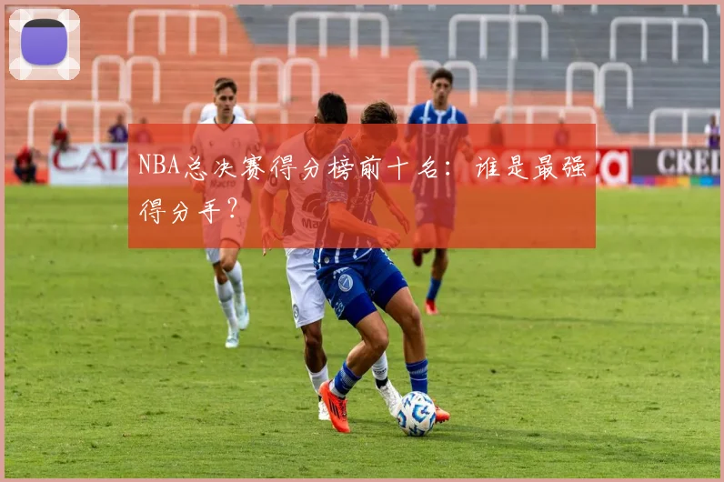 NBA总决赛得分榜前十名：谁是最强得分手？