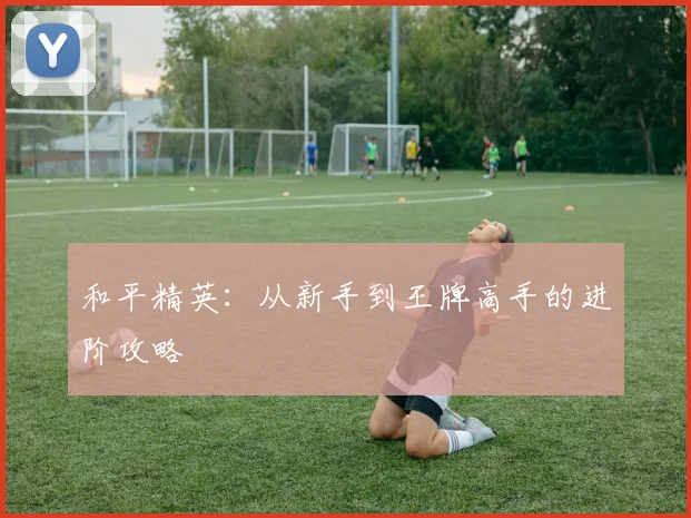 和平精英：从新手到王牌高手的进阶攻略