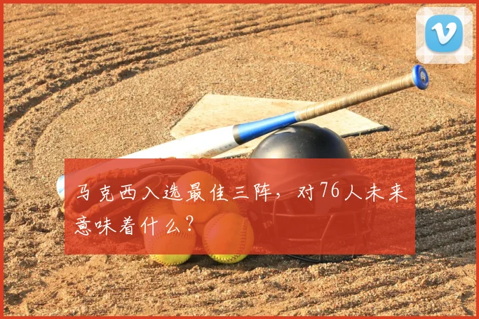 马克西入选最佳三阵，对76人未来意味着什么？
