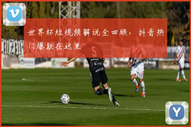 世界杯短视频解说全回顾,抖音热门爆款在这里