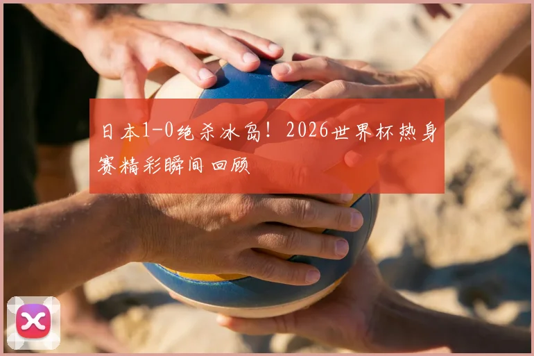日本1-0绝杀冰岛!2026世界杯热身赛精彩瞬间回顾