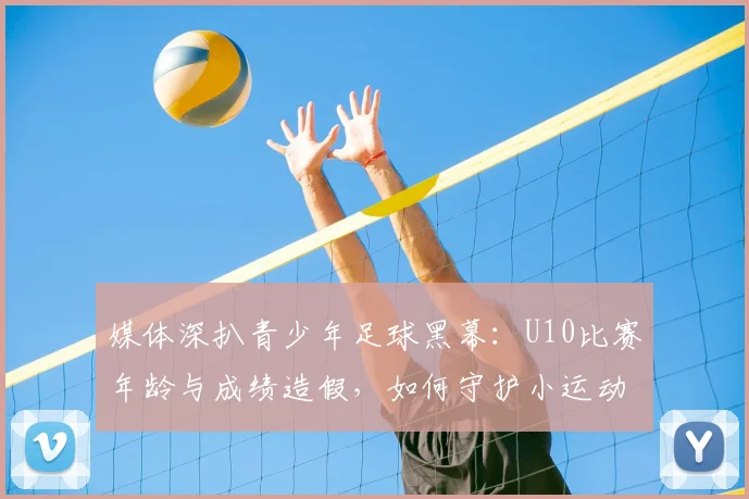 媒体深扒青少年足球黑幕：U10比赛年龄与成绩造假，如何守护小运动员的纯净赛场？