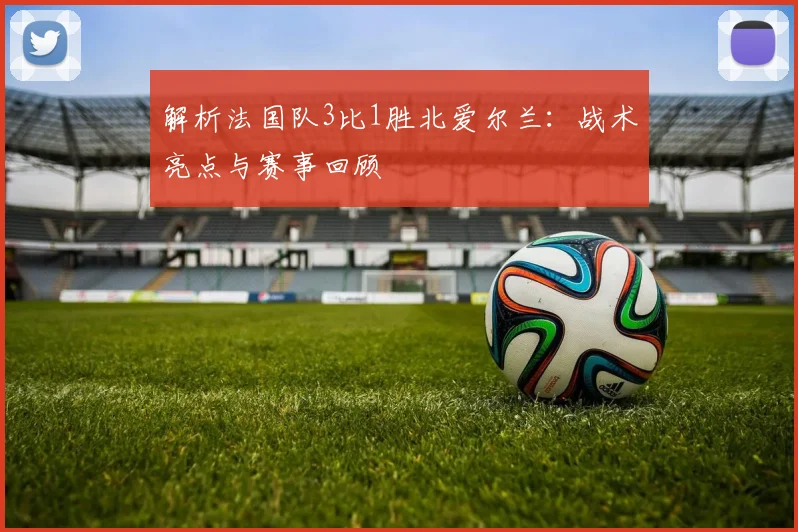 解析法国队3比1胜北爱尔兰:战术亮点与赛事回顾