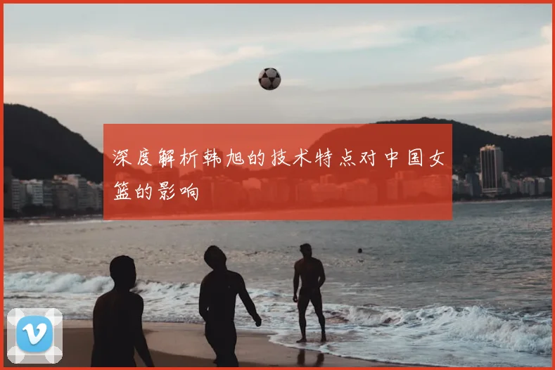深度解析韩旭的技术特点对中国女篮的影响