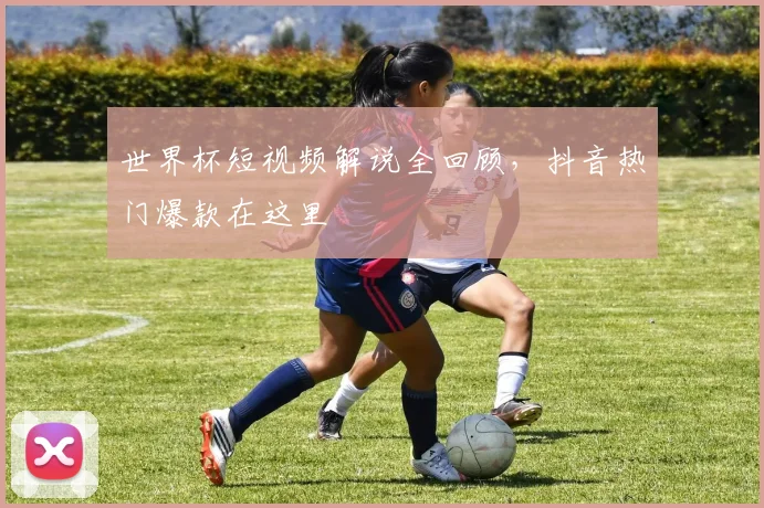 世界杯短视频解说全回顾,抖音热门爆款在这里
